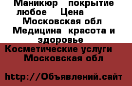 Маникюр / покрытие любое  › Цена ­ 500 - Московская обл. Медицина, красота и здоровье » Косметические услуги   . Московская обл.